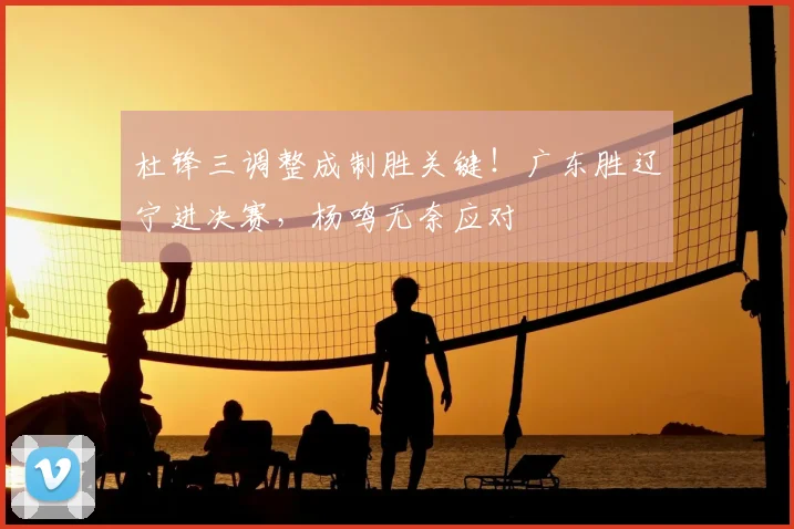 杜锋三调整成制胜关键！广东胜辽宁进决赛，杨鸣无奈应对