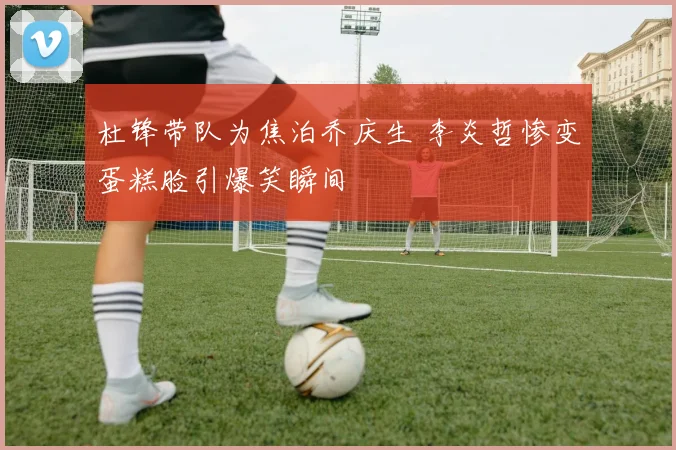 杜锋带队为焦泊乔庆生 李炎哲惨变蛋糕脸引爆笑瞬间