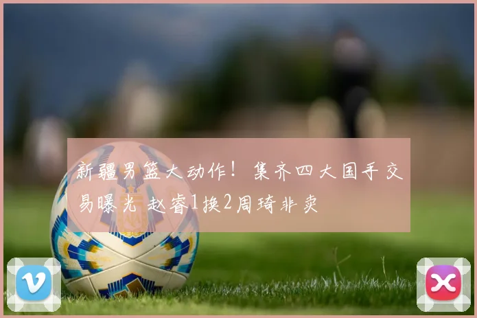 新疆男篮大动作！集齐四大国手交易曝光 赵睿1换2周琦非卖